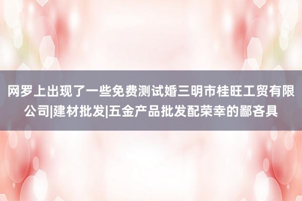 网罗上出现了一些免费测试婚三明市桂旺工贸有限公司|建材批发|五金产品批发配荣幸的鄙吝具