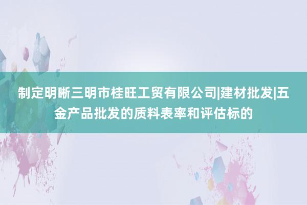 制定明晰三明市桂旺工贸有限公司|建材批发|五金产品批发的质料表率和评估标的